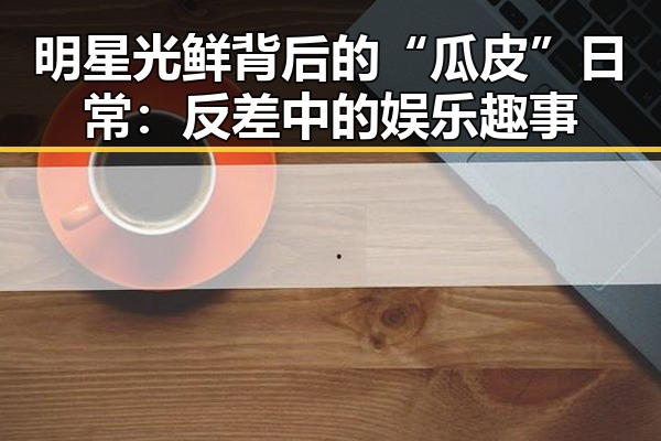 明星光鲜背后的“瓜皮”日常：反差中的娱乐趣事